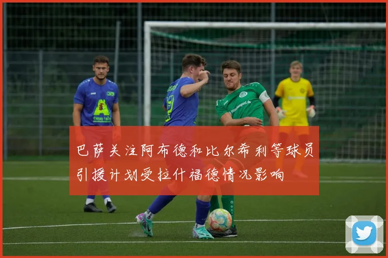 巴萨关注阿布德和比尔希利等球员引援计划受拉什福德情况影响