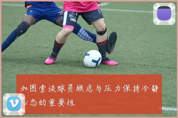 加图索谈球员顾虑与压力保持冷静心态的重要性